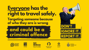 Everyone has the right to travel safely. Targeting someone because of who they are is wrong and could be a criminal offence. Don't Ignore It. Report it. 